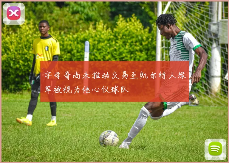 字母哥尚未推动交易至凯尔特人绿军被视为他心仪球队
