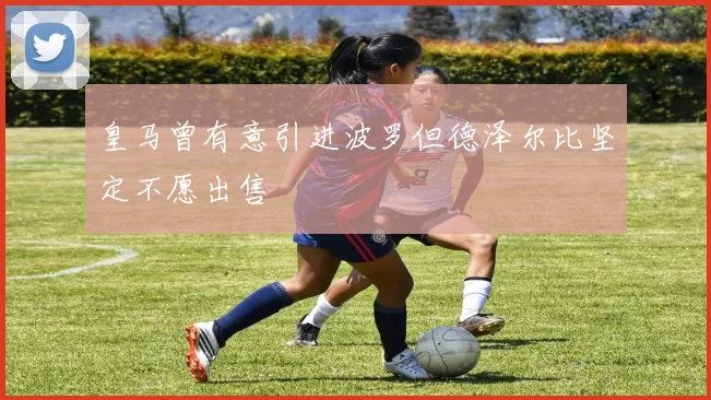 皇马曾有意引进波罗但德泽尔比坚定不愿出售